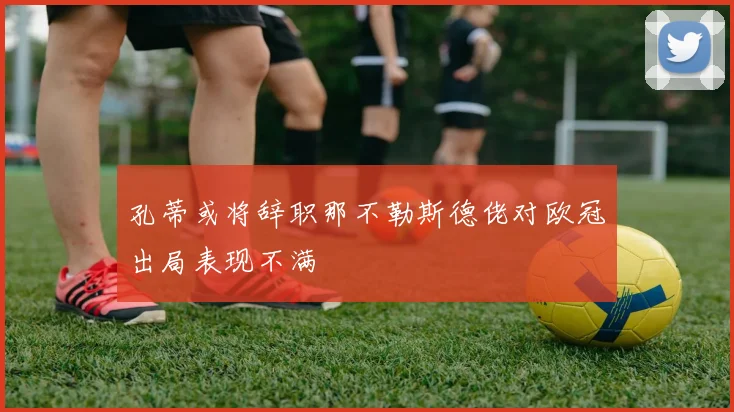 孔蒂或将辞职那不勒斯德佬对欧冠出局表现不满