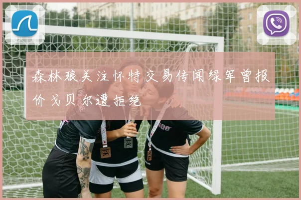 森林狼关注怀特交易传闻绿军曾报价戈贝尔遭拒绝