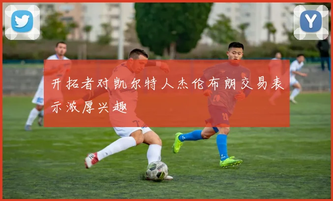 开拓者对凯尔特人杰伦布朗交易表示浓厚兴趣