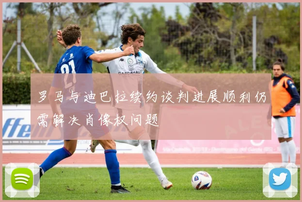 罗马与迪巴拉续约谈判进展顺利仍需解决肖像权问题