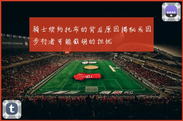 骑士续约托布的背后原因揭秘或因步行者可能截胡的担忧