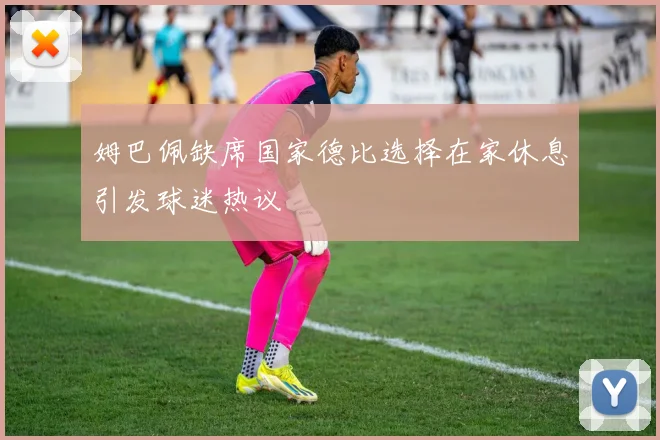 姆巴佩缺席国家德比选择在家休息引发球迷热议