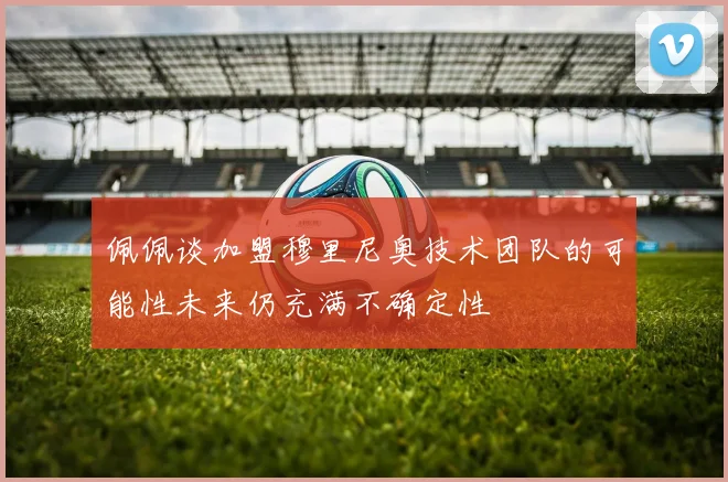 佩佩谈加盟穆里尼奥技术团队的可能性未来仍充满不确定性