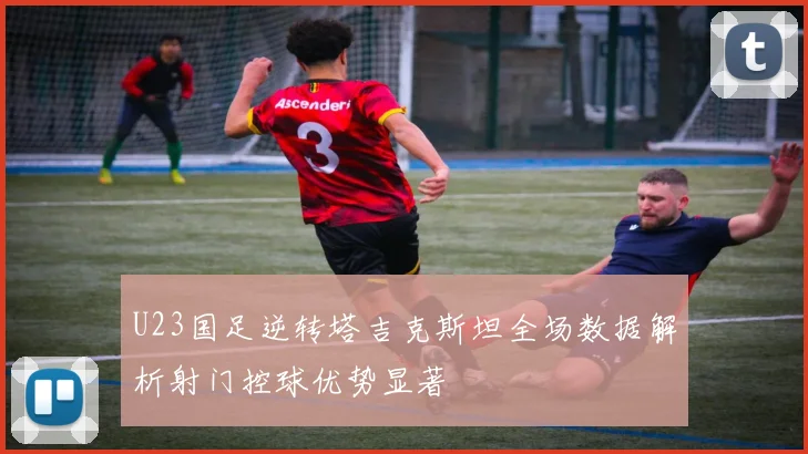 U23国足逆转塔吉克斯坦全场数据解析射门控球优势显著