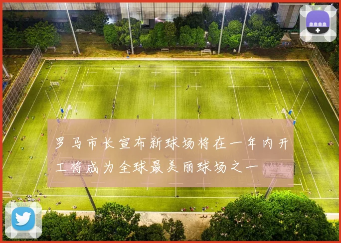 罗马市长宣布新球场将在一年内开工将成为全球最美丽球场之一