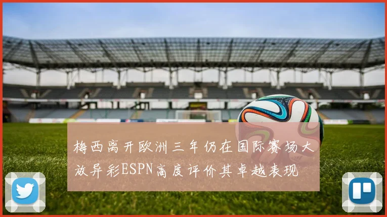 梅西离开欧洲三年仍在国际赛场大放异彩ESPN高度评价其卓越表现