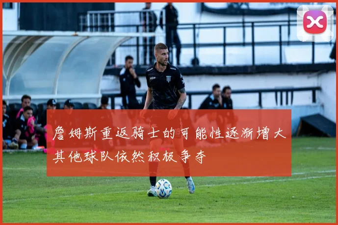 詹姆斯重返骑士的可能性逐渐增大其他球队依然积极争夺