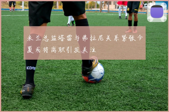 米兰总监塔雷与弗拉尼关系紧张今夏或将离职引发关注