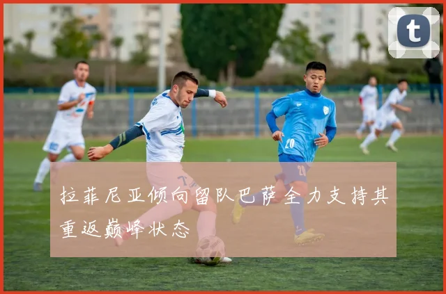 拉菲尼亚倾向留队巴萨全力支持其重返巅峰状态