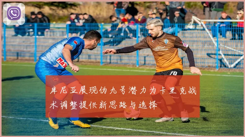 库尼亚展现伪九号潜力为卡里克战术调整提供新思路与选择