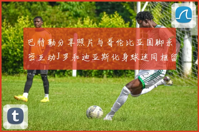 巴特勒分享照片与哥伦比亚国脚亲密互动J罗和迪亚斯化身球迷同框留念