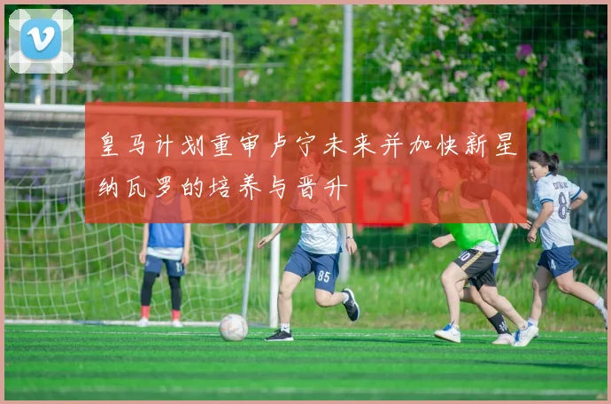 皇马计划重审卢宁未来并加快新星纳瓦罗的培养与晋升