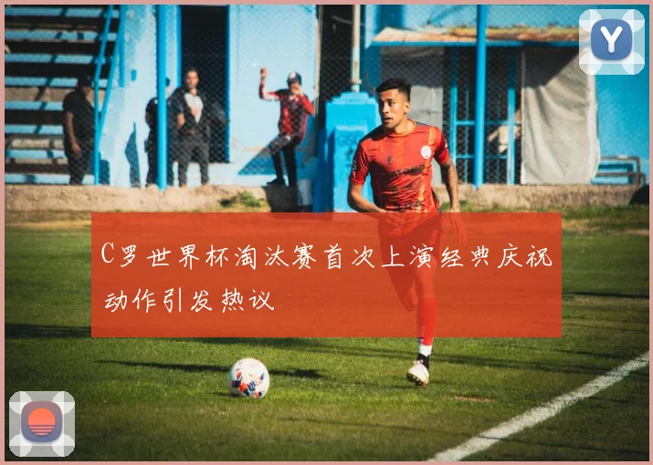 C罗世界杯淘汰赛首次上演经典庆祝动作引发热议