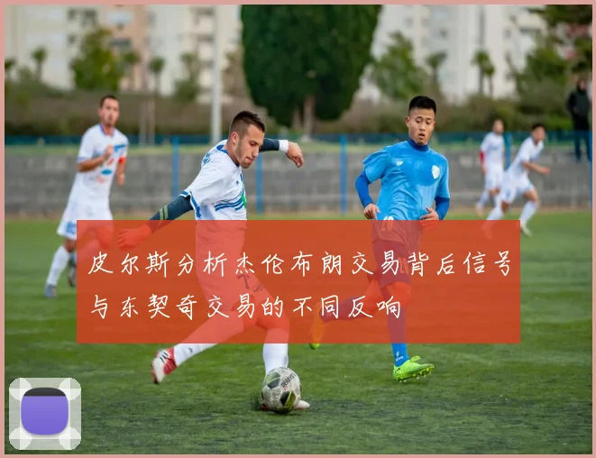 皮尔斯分析杰伦布朗交易背后信号与东契奇交易的不同反响